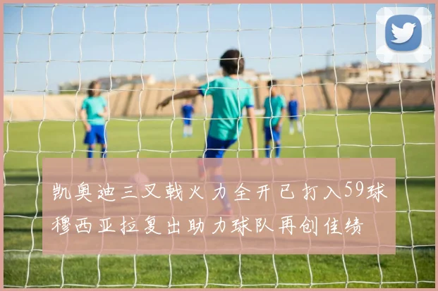 凯奥迪三叉戟火力全开已打入59球穆西亚拉复出助力球队再创佳绩