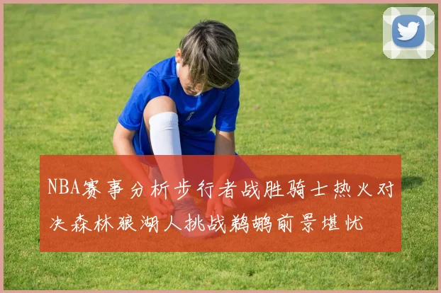 NBA赛事分析步行者战胜骑士热火对决森林狼湖人挑战鹈鹕前景堪忧
