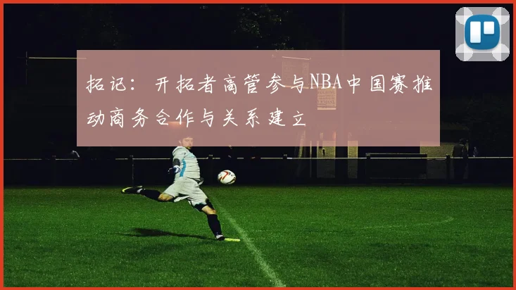 拓记：开拓者高管参与NBA中国赛推动商务合作与关系建立