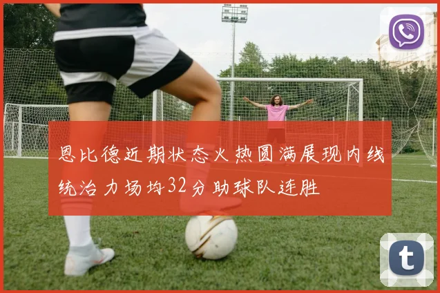 恩比德近期状态火热圆满展现内线统治力场均32分助球队连胜