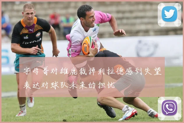 字母哥对雄鹿裁掉利拉德感到失望表达对球队未来的担忧