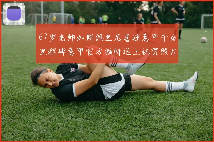 67岁老帅加斯佩里尼喜迎意甲千分里程碑意甲官方推特送上祝贺照片