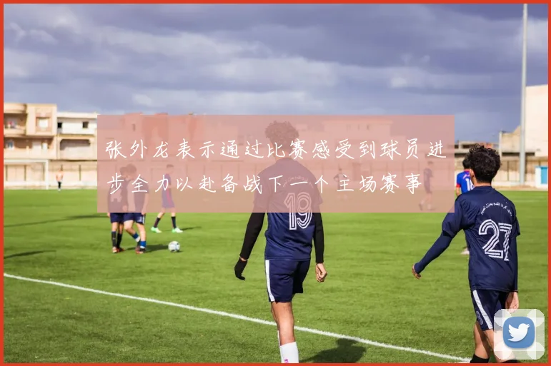 张外龙表示通过比赛感受到球员进步全力以赴备战下一个主场赛事
