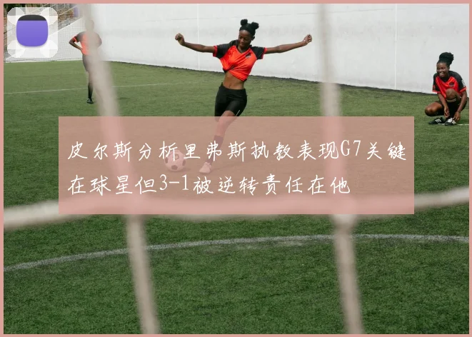 皮尔斯分析里弗斯执教表现G7关键在球星但3-1被逆转责任在他