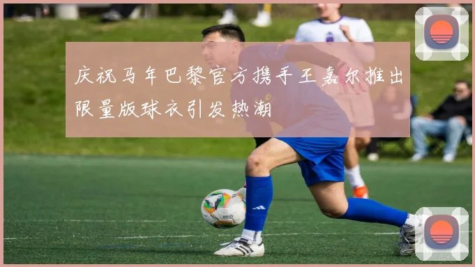 庆祝马年巴黎官方携手王嘉尔推出限量版球衣引发热潮