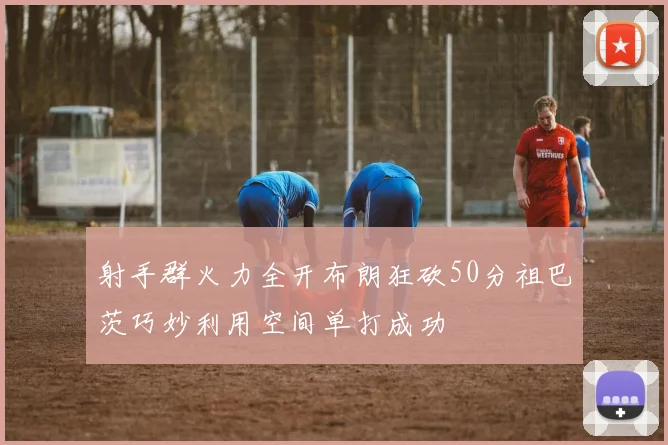 射手群火力全开布朗狂砍50分祖巴茨巧妙利用空间单打成功
