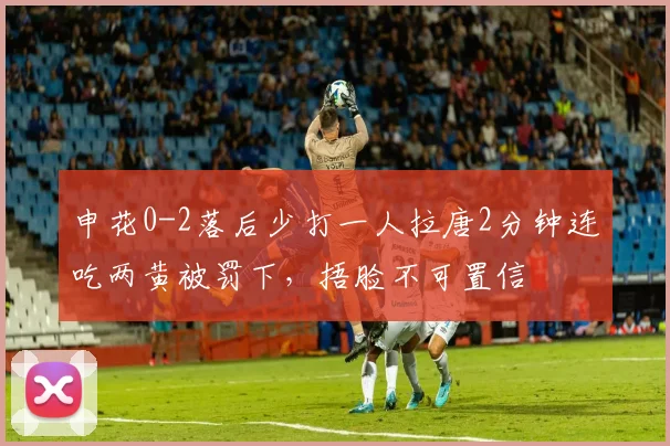 申花0-2落后少打一人拉唐2分钟连吃两黄被罚下，捂脸不可置信