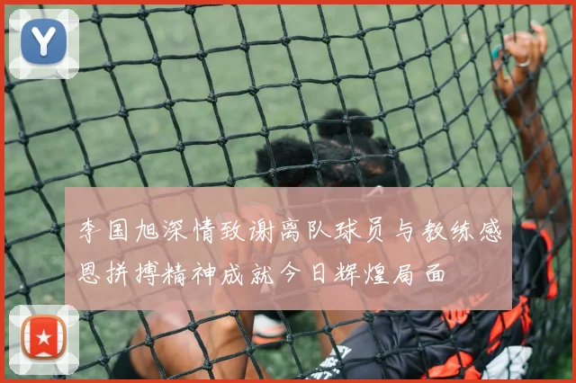 李国旭深情致谢离队球员与教练感恩拼搏精神成就今日辉煌局面