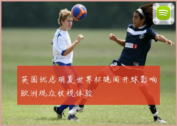 英国忧虑明夏世界杯晚间开球影响欧洲观众收视体验