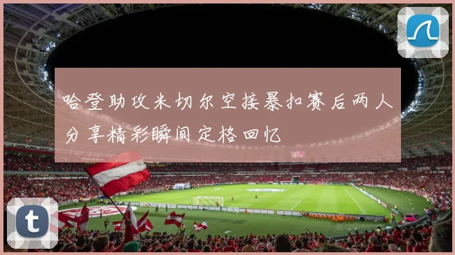 哈登助攻米切尔空接暴扣赛后两人分享精彩瞬间定格回忆