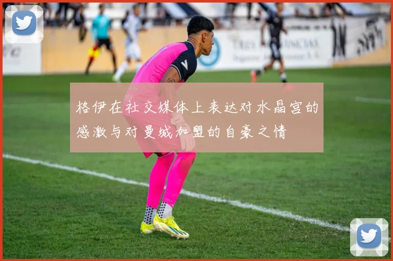 格伊在社交媒体上表达对水晶宫的感激与对曼城加盟的自豪之情