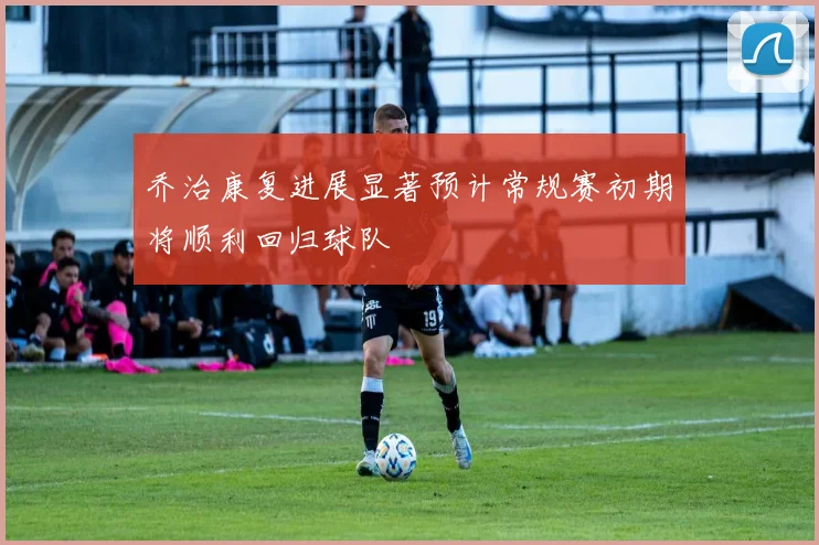 乔治康复进展显著预计常规赛初期将顺利回归球队