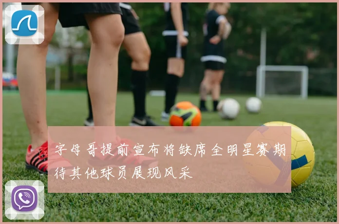 字母哥提前宣布将缺席全明星赛期待其他球员展现风采