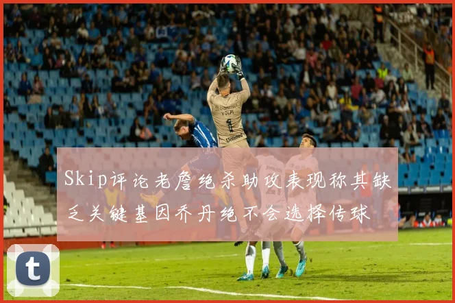 Skip评论老詹绝杀助攻表现称其缺乏关键基因乔丹绝不会选择传球