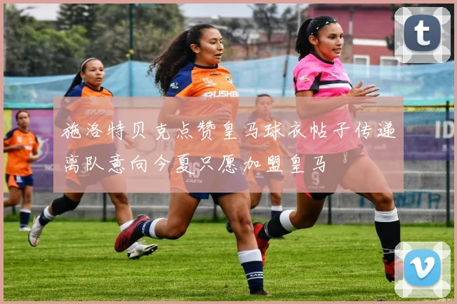 施洛特贝克点赞皇马球衣帖子传递离队意向今夏只愿加盟皇马